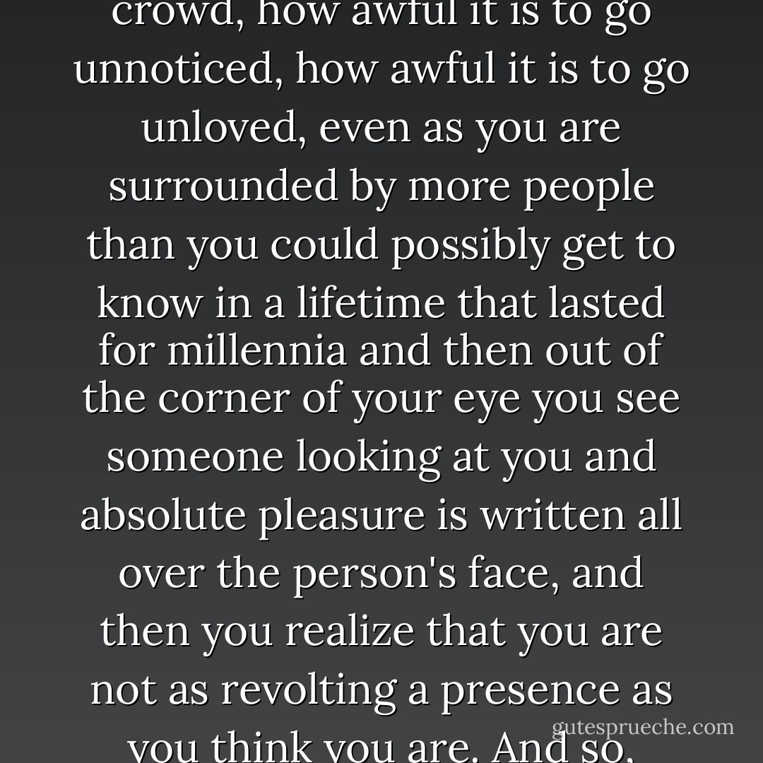 You are not an ugly person all the time; you are not an ugly person ordinarily; you are not an ugly person day to day. From day to day, you are a nice person. From day to day, all the people who are supposed to love you on the whole do. From day to day, as you walk down a busy street in the large and modern and prosperous city in which you work and lie, dismayed and puzzled at how alone you can feel in this crowd, how awful it is to go unnoticed, how awful it is to go unloved, even as you are surrounded by more people than you could possibly get to know in a lifetime that lasted for millennia and then out of the corner of your eye you see someone looking at you and absolute pleasure is written all over the person's face, and then you realize that you are not as revolting a presence as you think you are. And so, ordinarily, you are a nice person, an attractive person, a person capable of drawing to yourself the affection of other people, a person at home in your own skin: a person at home in your own house, with its nice backyard, at home on your street, your church, in community activities, your job, at home with your family, your relatives, your friends - you are a whole person. - Jamaica Kincaid