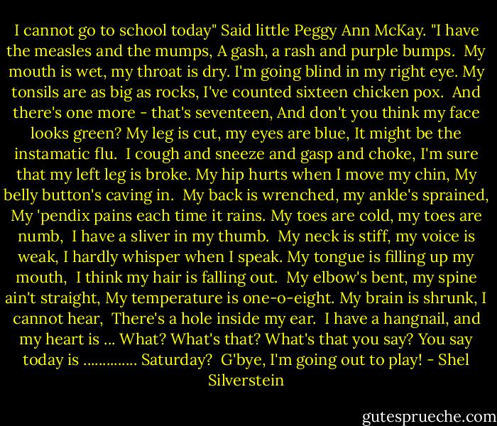 I cannot go to school today"<br />Said little Peggy Ann McKay.<br />"I have the measles and the mumps,<br />A gash, a rash and purple bumps.<br /><br />My mouth is wet, my throat is dry.<br />I'm going blind in my right eye.<br />My tonsils are as big as rocks,<br />I've counted sixteen chicken pox.<br /><br />And there's one more - that's seventeen,<br />And don't you think my face looks green?<br />My leg is cut, my eyes are blue,<br />It might be the instamatic flu.<br /><br />I cough and sneeze and gasp and choke,<br />I'm sure that my left leg is broke.<br />My hip hurts when I move my chin,<br />My belly button's caving in.<br /><br />My back is wrenched, my ankle's sprained,<br />My 'pendix pains each time it rains.<br />My toes are cold, my toes are numb,<br /><br />I have a sliver in my thumb.<br /><br />My neck is stiff, my voice is weak,<br />I hardly whisper when I speak.<br />My tongue is filling up my mouth,<br /><br />I think my hair is falling out.<br /><br />My elbow's bent, my spine ain't straight,<br />My temperature is one-o-eight.<br />My brain is shrunk, I cannot hear,<br /><br />There's a hole inside my ear.<br /><br />I have a hangnail, and my heart is ...<br />What? What's that? What's that you say?<br />You say today is .............. Saturday?<br /><br />G'bye, I'm going out to play! - Shel Silverstein
