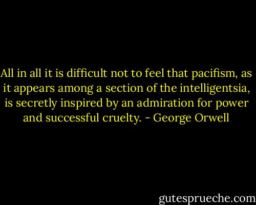 All in all it is difficult not to feel that pacifism, as it appears among a section of the intelligentsia, is secretly inspired by an admiration for power and successful cruelty. - George Orwell