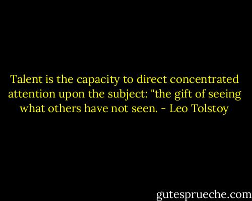 Talent is the capacity to direct concentrated attention upon the subject: "the gift of seeing what others have not seen. - Leo Tolstoy