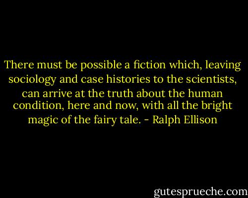 There must be possible a fiction which,<br />leaving sociology and case histories to the scientists, can arrive at the truth about the human condition, here and now, with all the bright magic of the fairy tale. - Ralph Ellison
