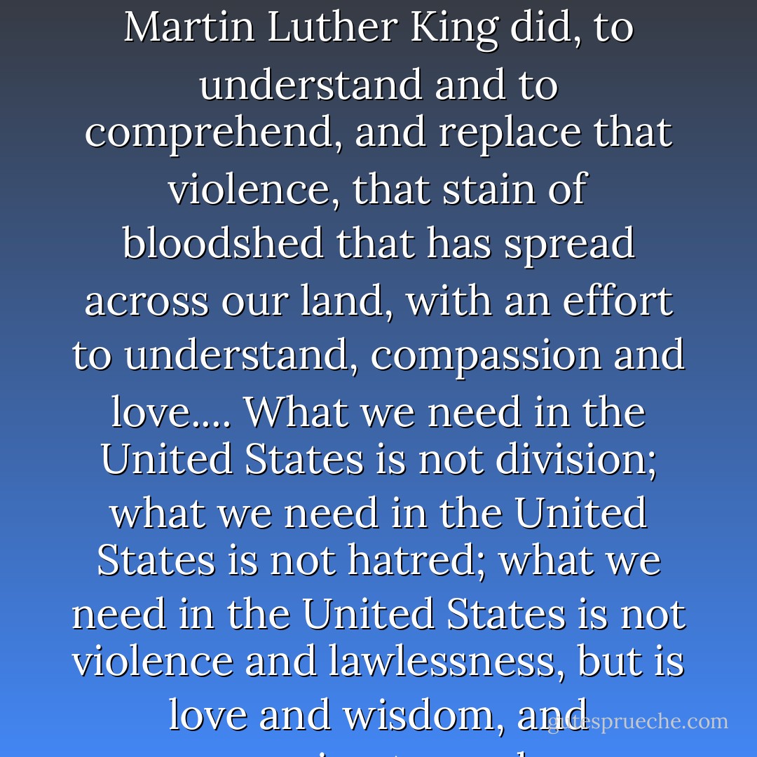 We can move in that direction as a country, in greater polarization - black people amongst blacks, and white amongst whites, filled with hatred toward one another. Or we can make an effort, as Martin Luther King did, to understand and to comprehend, and replace that violence, that stain of bloodshed that has spread across our land, with an effort to understand, compassion and love.... What we need in the United States is not division; what we need in the United States is not hatred; what we need in the United States is not violence and lawlessness, but is love and wisdom, and compassion toward one another, and a feeling of justice toward those who still suffer within our country, whether they be white or whether they be black. - Robert F. Kennedy