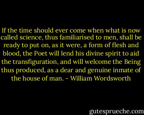 If the time should ever come when what is now called science, thus familiarised to men, shall be ready to put on, as it were, a form of flesh and blood, the Poet will lend his divine spirit to aid the transfiguration, and will welcome the Being thus produced, as a dear and genuine inmate of the house of man. - William Wordsworth