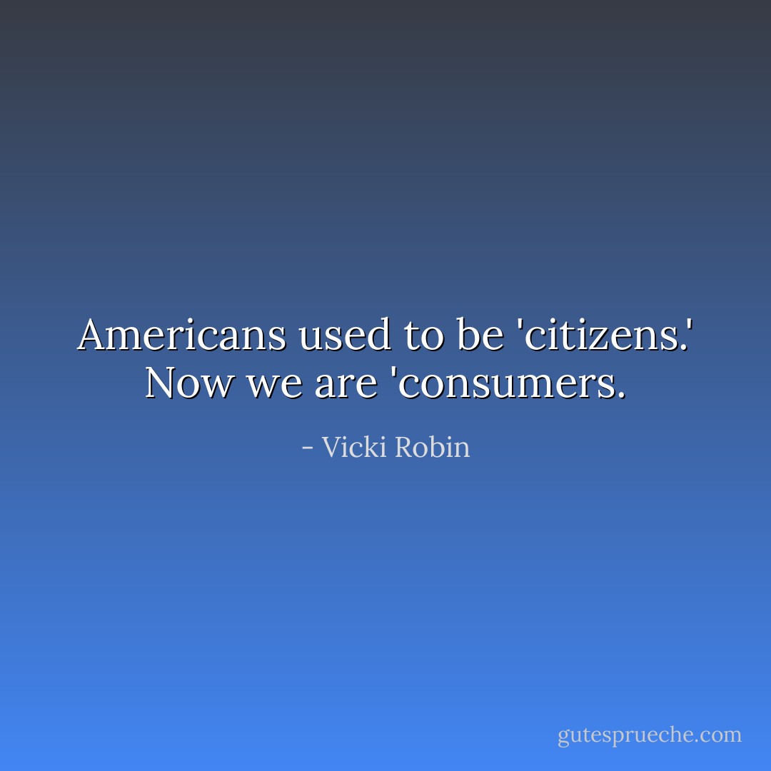 Americans used to be 'citizens.' Now we are 'consumers. - Vicki Robin