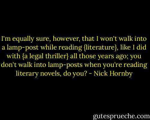 I'm equally sure, however, that I won't walk into a lamp-post while reading {literature}, like I did with {a legal thriller} all those years ago; you don't walk into lamp-posts when you're reading literary novels, do you? - Nick Hornby