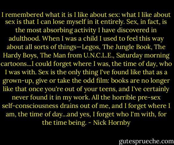 I remembered what it is I like about sex: what I like about sex is that I can lose myself in it entirely. Sex, in fact, is the most absorbing activity I have discovered in adulthood. When I was a child I used to feel this way about all sorts of things—Legos, The Jungle Book, The Hardy Boys, The Man from U.N.C.L.E., Saturday morning cartoons...I could forget where I was, the time of day, who I was with. Sex is the only thing I've found like that as a grown-up, give or take the odd film: books are no longer like that once you're out of your teens, and I've certainly never found it in my work. All the horrible pre-sex self-consciousness drains out of me, and I forget where I am, the time of day...and yes, I forget who I'm with, for the time being. - Nick Hornby