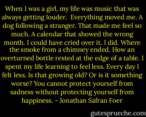 When I was a girl, my life was music that was always getting louder. <br />Everything moved me. A dog following a stranger. That made me feel so much. A calendar that showed the wrong month. I could have cried over it. I did. Where the smoke from a chimney ended. How an overturned bottle rested at the edge of a table.<br />I spent my life learning to feel less.<br />Every day I felt less.<br />Is that growing old? Or is it something worse?<br />You cannot protect yourself from sadness without protecting yourself from happiness. - Jonathan Safran Foer