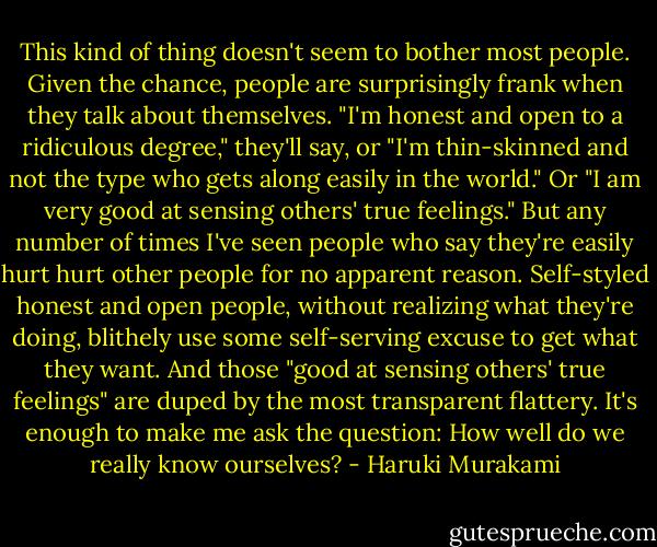 This kind of thing doesn't seem to bother most people. Given the chance, people are surprisingly frank when they talk about themselves. "I'm honest and open to a ridiculous degree," they'll say, or "I'm thin-skinned and not the type who gets along easily in the world." Or "I am very good at sensing others' true feelings." But any number of times I've seen people who say they're easily hurt hurt other people for no apparent reason. Self-styled honest and open people, without realizing what they're doing, blithely use some self-serving excuse to get what they want. And those "good at sensing others' true feelings" are duped by the most transparent flattery. It's enough to make me ask the question: How well do we really know ourselves? - Haruki Murakami