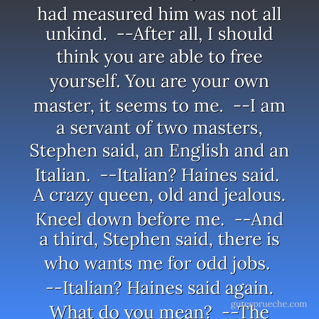 You behold in me, Stephen said with grim displeasure, a horrible example of free thought.<br /><br />He walked on, waiting to be spoken to, trailing his ashplant by his side. Its ferrule followed lightly on the path, squealing at his heels. My familiar, after me, calling, Steeeeeeeeeeeephen! A wavering line along the path. They will walk on it tonight, coming here in the dark. He wants that key. It is mine. I paid the rent. Now I eat his salt bread. Give him the key too. All. He will ask for it. That was in his eyes.<br /><br />--After all, Haines began ...<br /><br />Stephen turned and saw that the cold gaze which had measured him was not all unkind.<br /><br />--After all, I should think you are able to free yourself. You are your own master, it seems to me.<br /><br />--I am a servant of two masters, Stephen said, an English and an Italian.<br /><br />--Italian? Haines said.<br /><br />A crazy queen, old and jealous. Kneel down before me.<br /><br />--And a third, Stephen said, there is who wants me for odd jobs.<br /><br />--Italian? Haines said again. What do you mean?<br /><br />--The imperial British state, Stephen answered, his colour rising, and the holy Roman catholic and apostolic church.<br /><br />--I can quite understand that, he said calmly. An Irishman must think like that, I daresay. We feel in England that we have treated you rather unfairly. It seems history is to blame.<br /><br />The proud potent titles clanged over Stephen's memory the triumph of their brazen bells: ET UNAM SANCTAM CATHOLICAM ET APOSTOLICAM ECCLESIAM: the slow growth and change of rite and dogma like his own rare thoughts, a chemistry of stars. - James Joyce