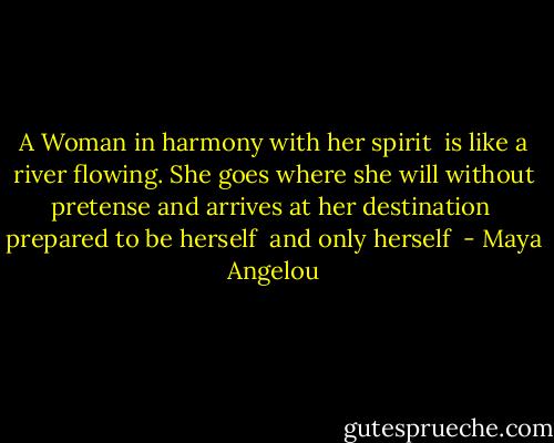 A Woman in harmony with her spirit<br /> is like a river flowing.<br />She goes where she will without pretense and arrives at her destination<br /> prepared to be herself<br /> and only herself  - Maya Angelou