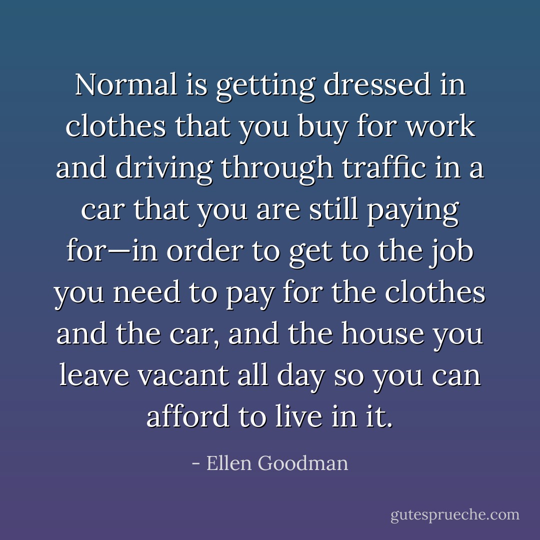 Normal is getting dressed in clothes that you buy for work and driving through traffic in a car that you are still paying for—in order to get to the job you need to pay for the clothes and the car, and the house you leave vacant all day so you can afford to live in it. - Ellen Goodman