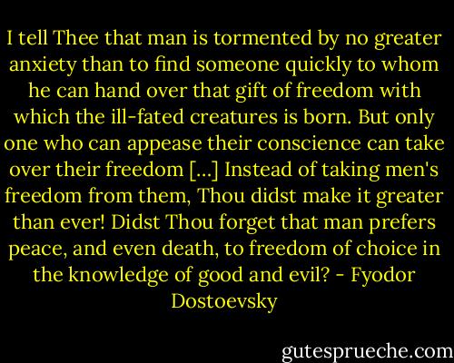 I tell Thee that man is tormented by no greater anxiety than to find someone quickly to whom he can hand over that gift of freedom with which the ill-fated creatures is born. But only one who can appease their conscience can take over their freedom […] Instead of taking men's freedom from them, Thou didst make it greater than ever! Didst Thou forget that man prefers peace, and even death, to freedom of choice in the knowledge of good and evil? - Fyodor Dostoevsky