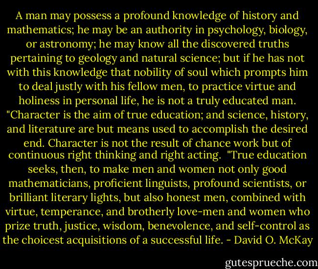 A man may possess a profound knowledge of history and mathematics; he may be an authority in psychology, biology, or astronomy; he may know all the discovered truths pertaining to geology and natural science; but if he has not with this knowledge that nobility of soul which prompts him to deal justly with his fellow men, to practice virtue and holiness in personal life, he is not a truly educated man. "Character is the aim of true education; and science, history, and literature are but means used to accomplish the desired end. Character is not the result of chance work but of continuous right thinking and right acting.<br /><br />"True education seeks, then, to make men and women not only good mathematicians, proficient linguists, profound scientists, or brilliant literary lights, but also honest men, combined with virtue, temperance, and brotherly love-men and women who prize truth, justice, wisdom, benevolence, and self-control as the choicest acquisitions of a successful life. - David O. McKay