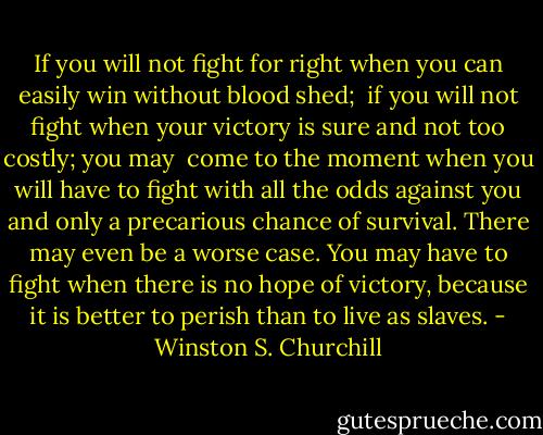 If you will not fight for right when you can easily win without blood shed; <br />if you will not fight when your victory is sure and not too costly; you may <br />come to the moment when you will have to fight with all the odds against you and only a precarious chance of survival. There may even be a worse case. You may have to fight when there is no hope of victory, because it is better to perish than to live as slaves. - Winston S. Churchill