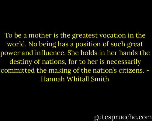 To be a mother is the greatest vocation in the world. No being has a position of such great power and influence. She holds in her hands the destiny of nations, for to her is necessarily committed the making of the nation’s citizens. - Hannah Whitall Smith