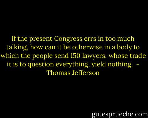 If the present Congress errs in too much talking, how can it be otherwise in a body to which the people send 150 lawyers, whose trade it is to question everything, yield nothing,  - Thomas Jefferson