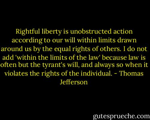 Rightful liberty is unobstructed action according to our will within limits drawn around us by the equal rights of others. I do not add 'within the limits of the law' because law is often but the tyrant's will, and always so when it violates the rights of the individual. - Thomas Jefferson