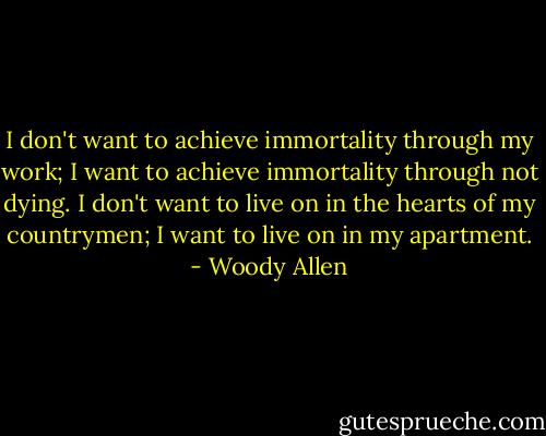 I don't want to achieve immortality through my work; I want to achieve immortality through not dying. I don't want to live on in the hearts of my countrymen; I want to live on in my apartment. - Woody Allen