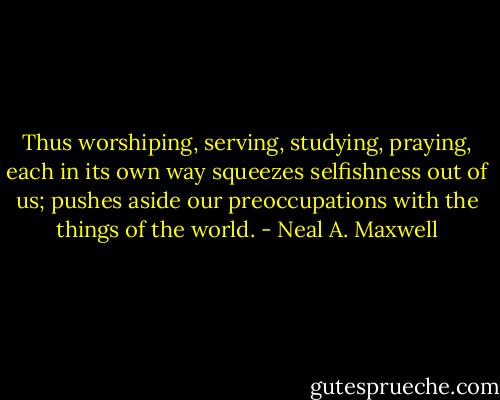 Thus worshiping, serving, studying, praying, each in its own way squeezes selfishness out of us; pushes aside our preoccupations with the things of the world. - Neal A. Maxwell