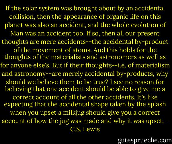 If the solar system was brought about by an accidental collision, then the appearance of organic life on this planet was also an accident, and the whole evolution of Man was an accident too. If so, then all our present thoughts are mere accidents--the<br />accidental by-product of the movement of atoms. And this holds for the thoughts of the materialists and astronomers as well as for anyone else's. But if their thoughts--i.e. of materialism and astronomy--are merely accidental by-products, why should we believe them to be true? I see no reason for believing that one accident should be able to give me a correct account of all the other accidents. It's like expecting that the accidental shape taken by the splash when you upset a milkjug should give you a correct account of how the jug was made and why it was upset. - C.S. Lewis