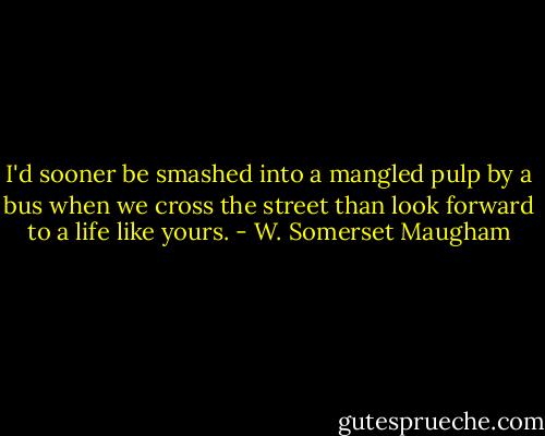 I'd sooner be smashed into a mangled pulp by a bus when we cross the street than look forward to a life like yours. - W. Somerset Maugham
