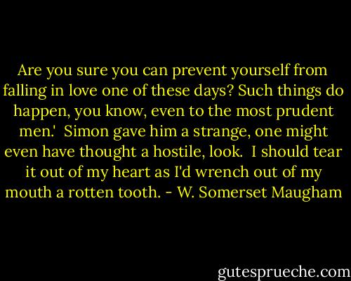 Are you sure you can prevent yourself from falling in love one of these days? Such things do happen, you know, even to the most prudent men.'<br /><br />Simon gave him a strange, one might even have thought a hostile, look.<br /><br />I should tear it out of my heart as I'd wrench out of my mouth a rotten tooth. - W. Somerset Maugham