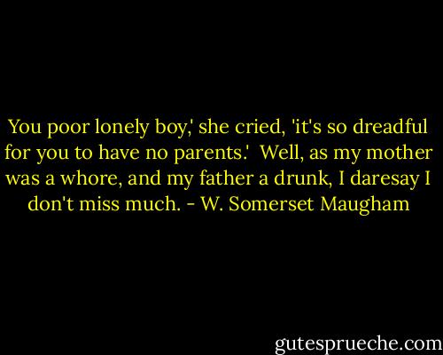 You poor lonely boy,' she cried, 'it's so dreadful for you to have no parents.'<br /><br />Well, as my mother was a whore, and my father a drunk, I daresay I don't miss much. - W. Somerset Maugham