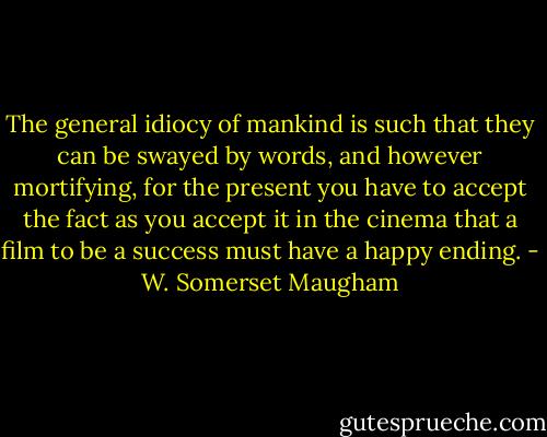 The general idiocy of mankind is such that they can be swayed by words, and however mortifying, for the present you have to accept the fact as you accept it in the cinema that a film to be a success must have a happy ending. - W. Somerset Maugham