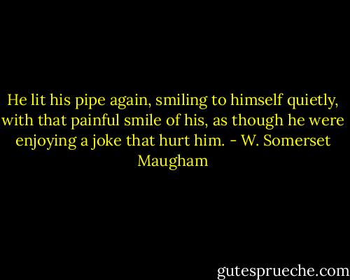 He lit his pipe again, smiling to himself quietly, with that painful smile of his, as though he were enjoying a joke that hurt him. - W. Somerset Maugham