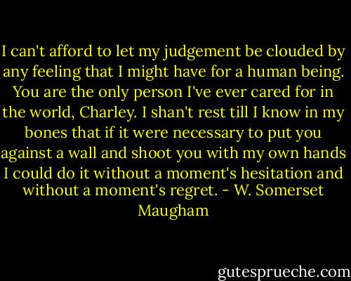 I can't afford to let my judgement be clouded by any feeling that I might have for a human being. You are the only person I've ever cared for in the world, Charley. I shan't rest till I know in my bones that if it were necessary to put you against a wall and shoot you with my own hands I could do it without a moment's hesitation and without a moment's regret. - W. Somerset Maugham