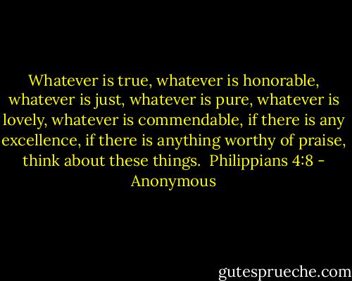 Whatever is true, whatever is honorable, whatever is just, whatever is pure, whatever is lovely, whatever is commendable, if there is any excellence, if there is anything worthy of praise, think about these things.<br /><br />Philippians 4:8 - Anonymous