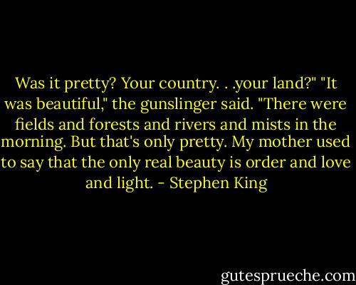 Was it pretty? Your country. . .your land?" "It was beautiful," the gunslinger said. "There were fields and forests and rivers and mists in the morning. But that's only pretty. My mother used to say that the only real beauty is order and love and light. - Stephen King