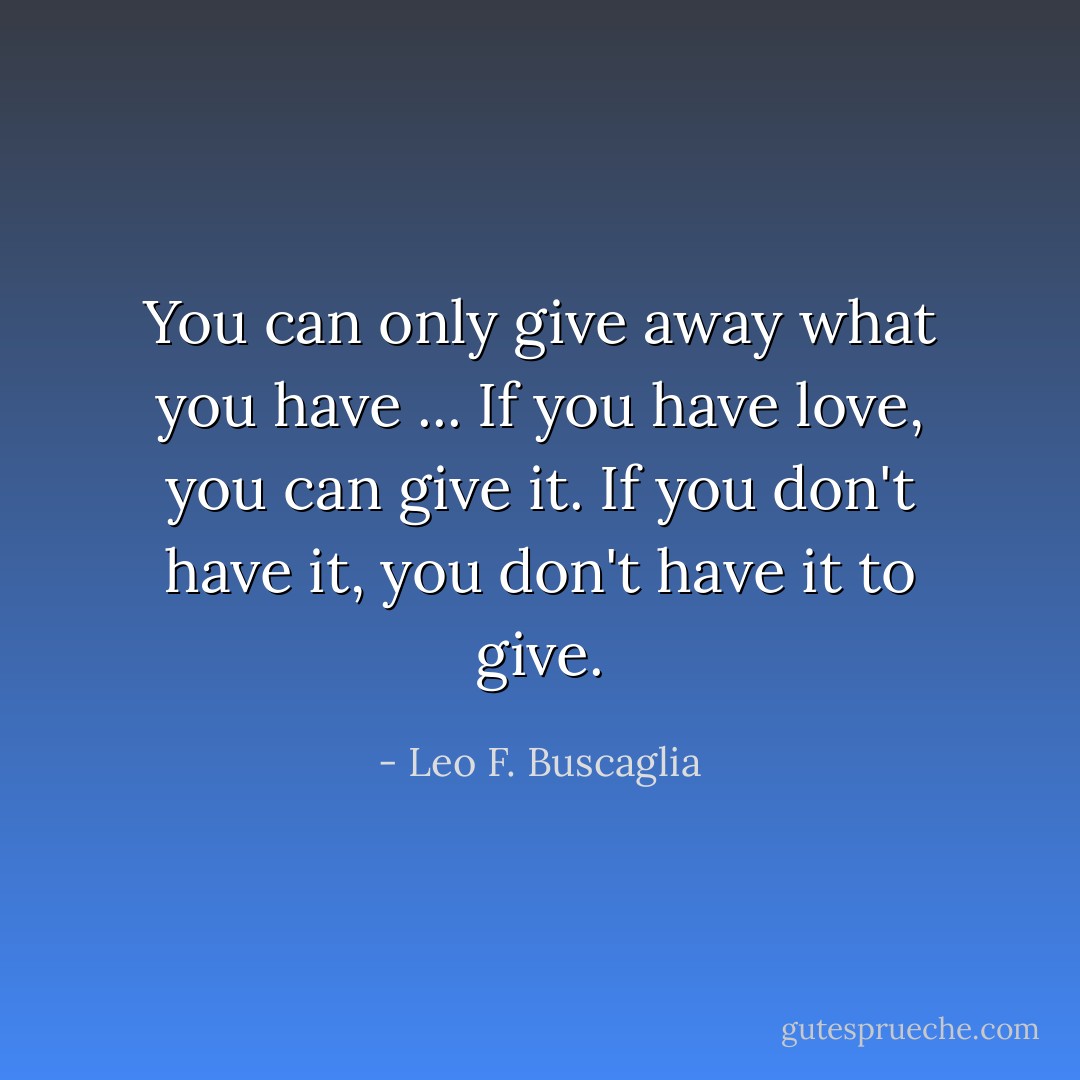 You can only give away what you have ... If you have love, you can give it. If you don't have it, you don't have it to give. - Leo F. Buscaglia
