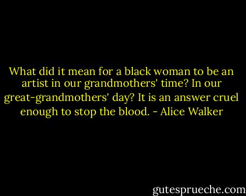 What did it mean for a black woman to be an artist in our grandmothers' time? In our great-grandmothers' day? It is an answer cruel enough to stop the blood. - Alice Walker