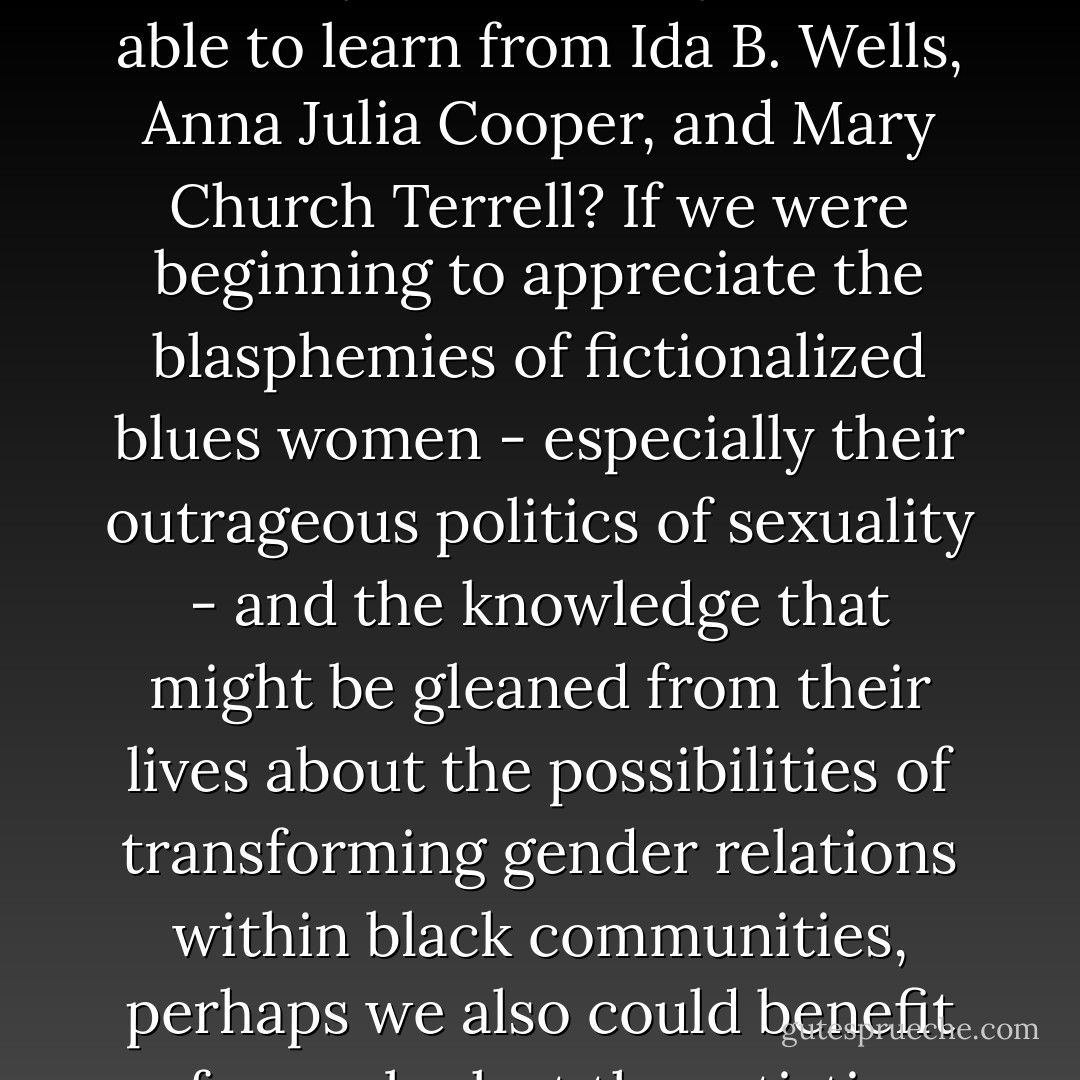 What can we learn from women like Gertrude "Ma" Rainey, Bessie Smith, and Billie Holiday that we may not be able to learn from Ida B. Wells, Anna Julia Cooper, and Mary Church Terrell? If we were beginning to appreciate the blasphemies of fictionalized blues women - especially their outrageous politics of sexuality - and the knowledge that might be gleaned from their lives about the possibilities of transforming gender relations within black communities, perhaps we also could benefit from a look at the artistic contributions of the original blues women. - Angela Y. Davis