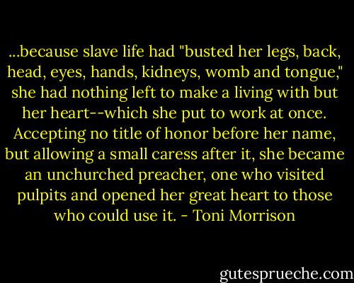...because slave life had "busted her legs, back, head, eyes, hands, kidneys, womb and tongue," she had nothing left to make a living with but her heart--which she put to work at once. Accepting no title of honor before her name, but allowing a small caress after it, she became an unchurched preacher, one who visited pulpits and opened her great heart to those who could use it. - Toni Morrison