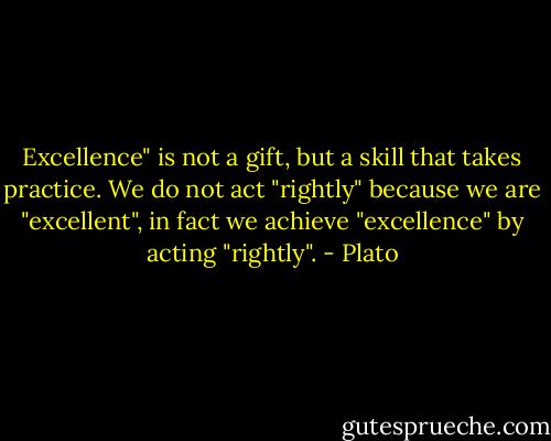 Excellence" is not a gift, but a skill that takes practice.<br />We do not act "rightly" because we are "excellent",<br />in fact we achieve "excellence" by acting "rightly". - Plato