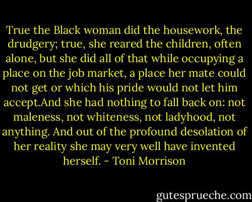 True the Black woman did the housework, the drudgery; true, she reared the children, often alone, but she did all of that while occupying a place on the job market, a place her mate could not get or which his pride would not let him accept.And she had nothing to fall back on: not maleness, not whiteness, not ladyhood, not anything. And out of the profound desolation of her reality she may very well have invented herself. - Toni Morrison