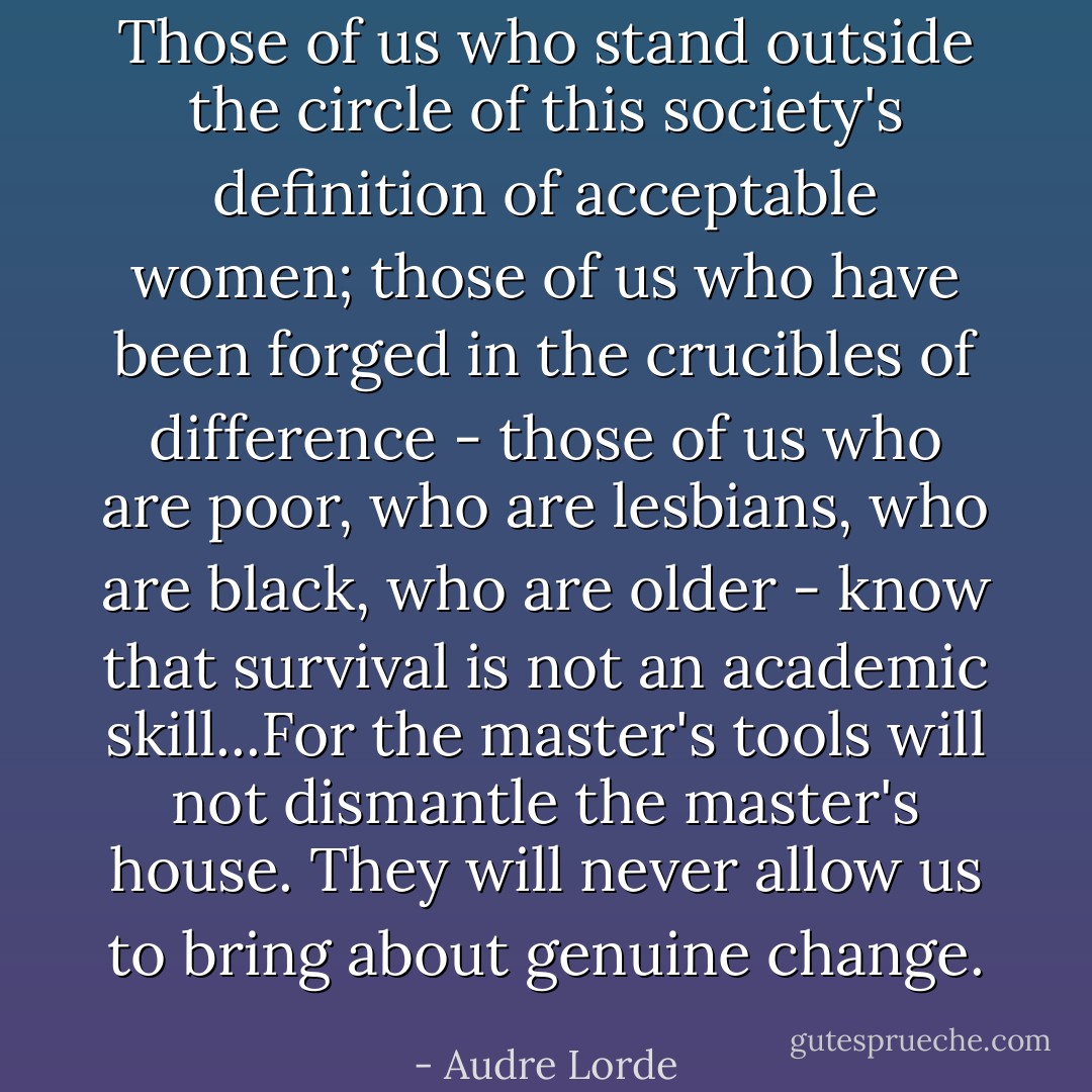 Those of us who stand outside the circle of this society's definition of acceptable women; those of us who have been forged in the crucibles of difference - those of us who are poor, who are lesbians, who are black, who are older - know that survival is not an academic skill...For the master's tools will not dismantle the master's house. They will never allow us to bring about genuine change. - Audre Lorde