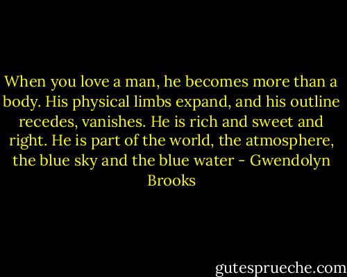 When you love a man, he becomes more than a body. His physical limbs expand, and his outline recedes, vanishes. He is rich and sweet and right. He is part of the world, the atmosphere, the blue sky and the blue water - Gwendolyn Brooks