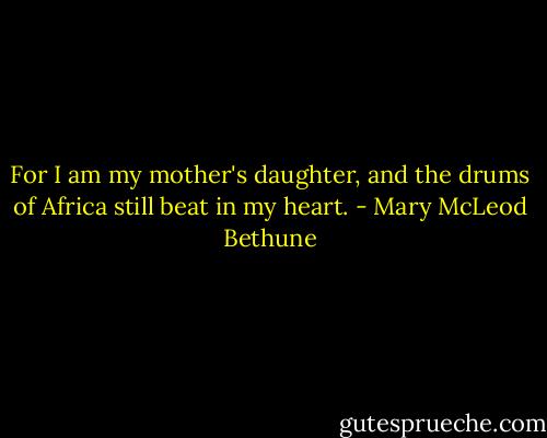 For I am my mother's daughter, and the drums of Africa still beat in my heart. - Mary McLeod Bethune