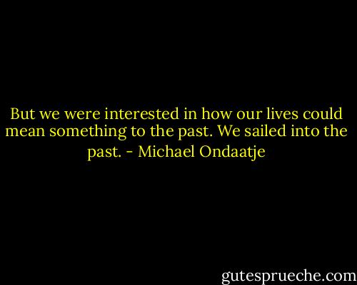 But we were interested in how our lives could mean something to the past. We sailed into the past. - Michael Ondaatje