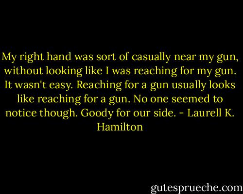 My right hand was sort of casually near my gun, without looking like I was reaching for my gun. It wasn't easy. Reaching for a gun usually looks like reaching for a gun. No one seemed to notice though. Goody for our side. - Laurell K. Hamilton