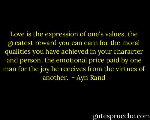 Love is the expression of one's values, the greatest reward you can earn for the moral qualities you have achieved in your character and person, the emotional price paid by one man for the joy he receives from the virtues of another.  - Ayn Rand