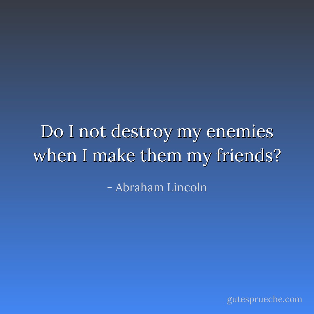 Do I not destroy my enemies when I make them my friends? - Abraham Lincoln