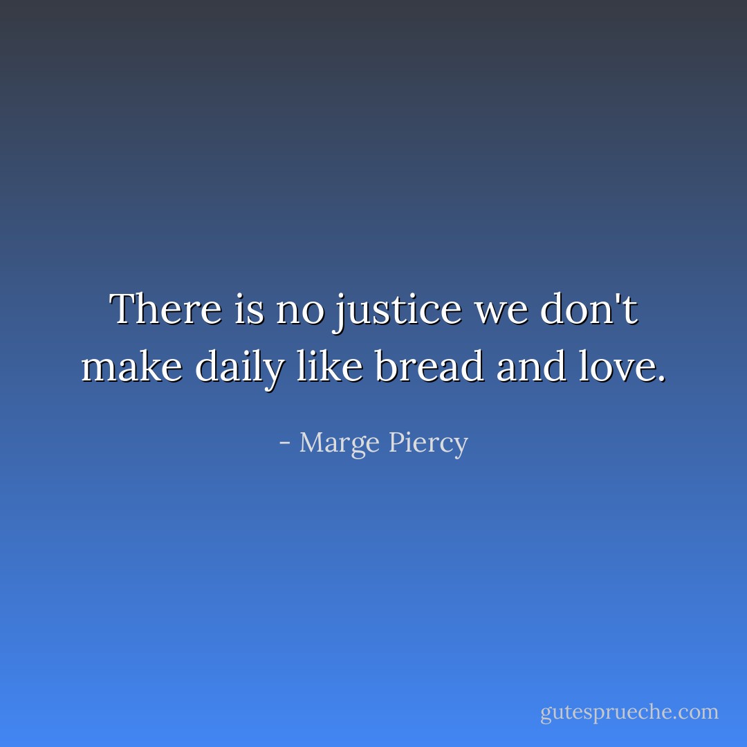 There is no justice we don't make daily like bread and love. - Marge Piercy