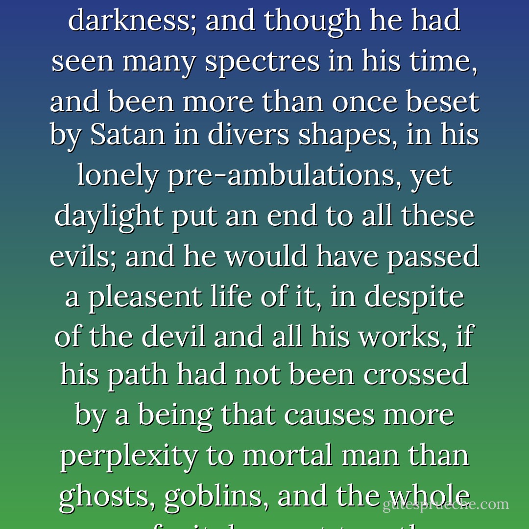  All these, however, were mere terrors of the night, phantoms of the mind that walk in darkness; and though he had seen many spectres in his time, and been more than once beset by Satan in divers shapes, in his lonely pre-ambulations, yet daylight put an end to all these evils; and he would have passed a pleasent life of it, in despite of the devil and all his works, if his path had not been crossed by a being that causes more perplexity to mortal man than ghosts, goblins, and the whole race of witches put together, and that was - a woman. - Washington Irving