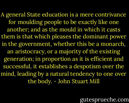A general State education is a mere contrivance for moulding people to be exactly like one another; and as the mould in which it casts them is that which pleases the dominant power in the government, whether this be a monarch, an aristocracy, or a majority of the existing generation; in proportion as it is efficient and successful, it establishes a despotism over the mind, leading by a natural tendency to one over the body. - John Stuart Mill