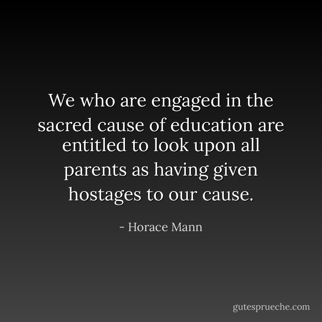 We who are engaged in the sacred cause of education are entitled to look upon all parents as having given hostages to our cause. - Horace Mann