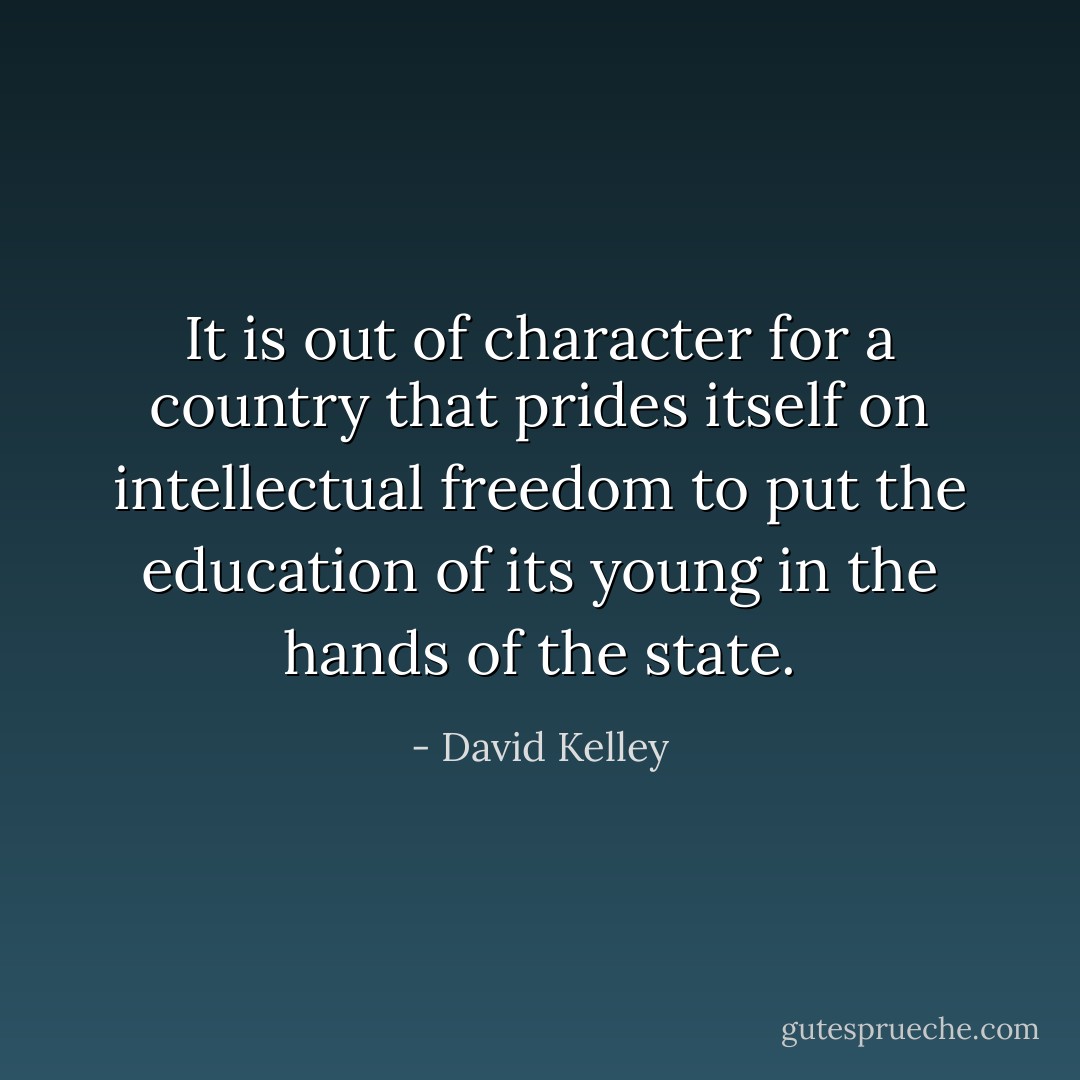 It is out of character for a country that prides itself on intellectual freedom to put the education of its young in the hands of the state. - David Kelley